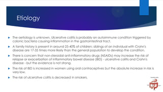 Etiology


The aetiology is unknown. Ulcerative colitis is probably an autoimmune condition triggered by
colonic bacteria causing inflammation in the gastrointestinal tract.



A family history is present in around 25-40% of children; siblings of an individual with Crohn's
disease are 17-35 times more likely than the general population to develop the condition.



There is concern that non-steroidal anti-inflammatory drugs (NSAIDs) may increase the risk of
relapse or exacerbation of inflammatory bowel disease (IBD) - ulcerative colitis and Crohn's
disease - but the evidence is not strong.



The risk of IBD is increased in women using oral contraceptives but the absolute increase in risk is
very low.



The risk of ulcerative colitis is decreased in smokers.

 