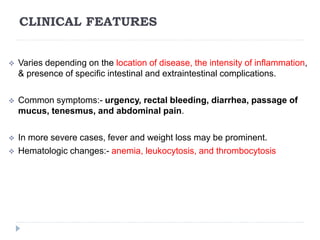 CLINICAL FEATURES
 Varies depending on the location of disease, the intensity of inflammation,
& presence of specific intestinal and extraintestinal complications.
 Common symptoms:- urgency, rectal bleeding, diarrhea, passage of
mucus, tenesmus, and abdominal pain.
 In more severe cases, fever and weight loss may be prominent.
 Hematologic changes:- anemia, leukocytosis, and thrombocytosis
 