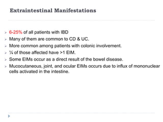 Extraintestinal Manifestations
 6-25% of all patients with IBD
 Many of them are common to CD & UC.
 More common among patients with colonic involvement.
 ¼ of those affected have >1 EIM.
 Some EIMs occur as a direct result of the bowel disease.
 Mucocutaneous, joint, and ocular EIMs occurs due to influx of mononuclear
cells activated in the intestine.
 