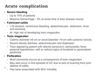 Acute complication
 Severe bleeding
 Up to 10% of patients
 Massive hemorrhage - 3% at some time in their disease course
 Fulminant colitis
 >10 stools/d, continuous bleeding, abdominal pain, distension, fever
and anorexia.
 At high risk of developing toxic megacolon
 Toxic megacolon
 Colonic diameter ≥6 cm or cecal diameter >9 cm with systemic toxicity
 Severe bloody diarrhea, abdominal pain and distension
 Toxic appearing patient with altered sensorium, tachycardia, fever,
postural hypotension, with or without signs of localized or generalized
peritonitis.
 Perforation
 Most commonly occurs as a consequence of toxic megacolon.
 May also occur in first episode of UC due to lack of scarring from prior
attacks of colitis.
 Has been associated with 50% mortality
 