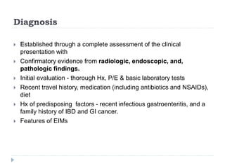 Diagnosis
 Established through a complete assessment of the clinical
presentation with
 Confirmatory evidence from radiologic, endoscopic, and,
pathologic findings.
 Initial evaluation - thorough Hx, P/E & basic laboratory tests
 Recent travel history, medication (including antibiotics and NSAIDs),
diet
 Hx of predisposing factors - recent infectious gastroenteritis, and a
family history of IBD and GI cancer.
 Features of EIMs
 