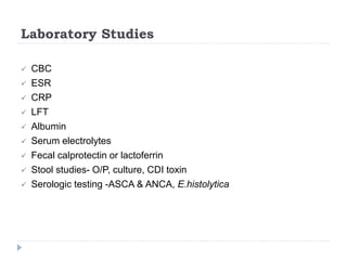 Laboratory Studies
 CBC
 ESR
 CRP
 LFT
 Albumin
 Serum electrolytes
 Fecal calprotectin or lactoferrin
 Stool studies- O/P, culture, CDI toxin
 Serologic testing -ASCA & ANCA, E.histolytica
 