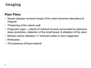 Imaging
Plain Films
 Severe disease- lumenal margin of the colon becomes edematous &
irregular.
 Thickening of the colonic wall
 Prognostic signs :- islands of residual mucosa surrounded by extensive
deep ulcerations, distention of the small bowel, & dilatation of the colon
 Marked colonic dilatation >> fulminant colitis or toxic megacolon
 Perforation.
 The presence of fecal material
 