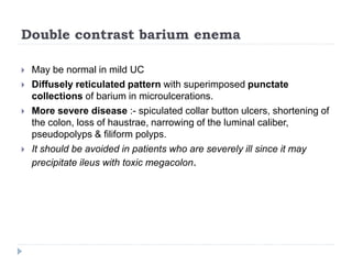 Double contrast barium enema
 May be normal in mild UC
 Diffusely reticulated pattern with superimposed punctate
collections of barium in microulcerations.
 More severe disease :- spiculated collar button ulcers, shortening of
the colon, loss of haustrae, narrowing of the luminal caliber,
pseudopolyps & filiform polyps.
 It should be avoided in patients who are severely ill since it may
precipitate ileus with toxic megacolon.
 