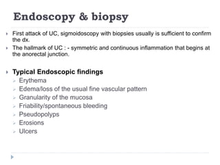 Endoscopy & biopsy
 First attack of UC, sigmoidoscopy with biopsies usually is sufficient to confirm
the dx.
 The hallmark of UC : - symmetric and continuous inflammation that begins at
the anorectal junction.
 Typical Endoscopic findings
 Erythema
 Edema/loss of the usual fine vascular pattern
 Granularity of the mucosa
 Friability/spontaneous bleeding
 Pseudopolyps
 Erosions
 Ulcers
 