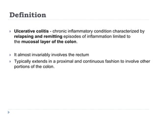 Definition
 Ulcerative colitis - chronic inflammatory condition characterized by
relapsing and remitting episodes of inflammation limited to
the mucosal layer of the colon.
 It almost invariably involves the rectum
 Typically extends in a proximal and continuous fashion to involve other
portions of the colon.
 