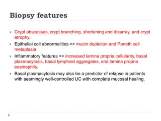 Biopsy features
 Crypt abscesses, crypt branching, shortening and disarray, and crypt
atrophy.
 Epithelial cell abnormalities >> mucin depletion and Paneth cell
metaplasia
 Inflammatory features >> increased lamina propria cellularity, basal
plasmacytosis, basal lymphoid aggregates, and lamina propria
eosinophils.
 Basal plasmacytosis may also be a predictor of relapse in patients
with seemingly well-controlled UC with complete mucosal healing.
 