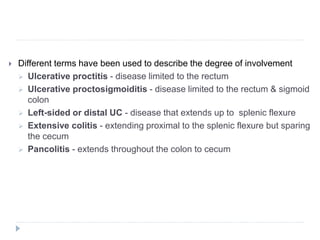  Different terms have been used to describe the degree of involvement
 Ulcerative proctitis - disease limited to the rectum
 Ulcerative proctosigmoiditis - disease limited to the rectum & sigmoid
colon
 Left-sided or distal UC - disease that extends up to splenic flexure
 Extensive colitis - extending proximal to the splenic flexure but sparing
the cecum
 Pancolitis - extends throughout the colon to cecum
 