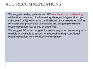 ACG RECOMMENDATIONS
 We suggest treating patients with UC to achieve mucosal healing
(defined as resolution of inflammatory changes (Mayo endoscopic
subscore 0 or 1)) to increase the likelihood of sustained steroid-free
remission and prevent hospitalizations and surgery (conditional
recommendation, low quality of evidence).
 We suggest FC as a surrogate for endoscopy when endoscopy is not
feasible or available to assess for mucosal healing (conditional
recommendation, very low quality of evidence).
 