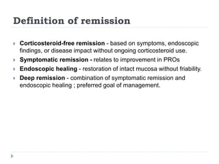 Definition of remission
 Corticosteroid-free remission - based on symptoms, endoscopic
findings, or disease impact without ongoing corticosteroid use.
 Symptomatic remission - relates to improvement in PROs
 Endoscopic healing - restoration of intact mucosa without friability.
 Deep remission - combination of symptomatic remission and
endoscopic healing ; preferred goal of management.
 