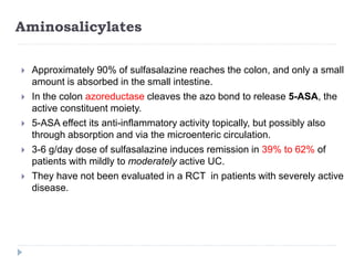 Aminosalicylates
 Approximately 90% of sulfasalazine reaches the colon, and only a small
amount is absorbed in the small intestine.
 In the colon azoreductase cleaves the azo bond to release 5-ASA, the
active constituent moiety.
 5-ASA effect its anti-inflammatory activity topically, but possibly also
through absorption and via the microenteric circulation.
 3-6 g/day dose of sulfasalazine induces remission in 39% to 62% of
patients with mildly to moderately active UC.
 They have not been evaluated in a RCT in patients with severely active
disease.
 