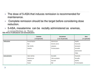  The dose of 5-ASA that induces remission is recommended for
maintenance.
 Complete remission should be the target before considering dose
reduction.
 5-ASA, mesalamine can be rectally administered as enemas,
suppositories or foam.
 AEs of sulfasalazine
 Common: Fever, rash, nausea, vomiting, and headache
 Less common : Hypersensitivity reactions, reversible sperm
abnormalities, & impairment of folate absorption.
 