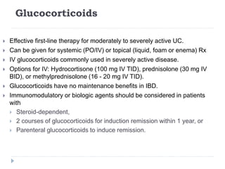Glucocorticoids
 Effective first-line therapy for moderately to severely active UC.
 Can be given for systemic (PO/IV) or topical (liquid, foam or enema) Rx
 IV glucocorticoids commonly used in severely active disease.
 Options for IV: Hydrocortisone (100 mg IV TID), prednisolone (30 mg IV
BID), or methylprednisolone (16 - 20 mg IV TID).
 Glucocorticoids have no maintenance benefits in IBD.
 Immunomodulatory or biologic agents should be considered in patients
with
 Steroid-dependent,
 2 courses of glucocorticoids for induction remission within 1 year, or
 Parenteral glucocorticoids to induce remission.
 
