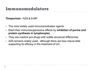 Immunomodulators
Thiopurines - AZA & 6-MP
 The most widely used immunomodulator agents
 Exert their immunosuppressive effects by inhibition of purine and
protein synthesis in lymphocytes.
 They are inactive pro-drugs with subtle structural differences.
 AZA remains widely used , although there are less robust data
supporting its efficacy in the treatment of UC.
 