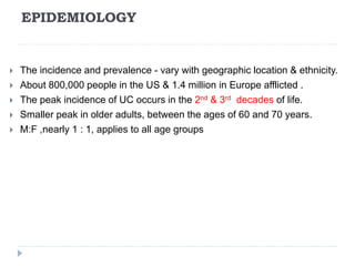 EPIDEMIOLOGY
 The incidence and prevalence - vary with geographic location & ethnicity.
 About 800,000 people in the US & 1.4 million in Europe afflicted .
 The peak incidence of UC occurs in the 2nd & 3rd decades of life.
 Smaller peak in older adults, between the ages of 60 and 70 years.
 M:F ,nearly 1 : 1, applies to all age groups
 