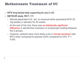 Methotrexate Treatment of UC
 MTX long lacked data supporting its use in UC.
 METEOR study, RCT- 111
 Steroid-dependent UC pts to received either parenteral MTX 25
mg weekly or placebo for 24 weeks.
 At the end of the trial, there was no statistically significant
difference in steroid-free remission or endoscopic healing between
the 2 groups.
 However, patients were more likely to be in clinical remission with
MTX when compared to placebo (42% compared to 24%, P =
0.04).
 
