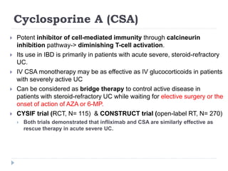 Cyclosporine A (CSA)
 Potent inhibitor of cell-mediated immunity through calcineurin
inhibition pathway-> diminishing T-cell activation.
 Its use in IBD is primarily in patients with acute severe, steroid-refractory
UC.
 IV CSA monotherapy may be as effective as IV glucocorticoids in patients
with severely active UC
 Can be considered as bridge therapy to control active disease in
patients with steroid-refractory UC while waiting for elective surgery or the
onset of action of AZA or 6-MP.
 CYSIF trial (RCT, N= 115) & CONSTRUCT trial (open-label RT, N= 270)
 Both trials demonstrated that infliximab and CSA are similarly effective as
rescue therapy in acute severe UC.
 