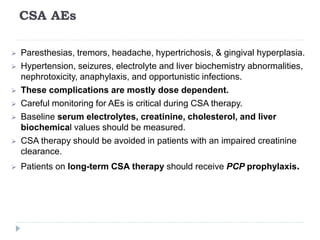 CSA AEs
 Paresthesias, tremors, headache, hypertrichosis, & gingival hyperplasia.
 Hypertension, seizures, electrolyte and liver biochemistry abnormalities,
nephrotoxicity, anaphylaxis, and opportunistic infections.
 These complications are mostly dose dependent.
 Careful monitoring for AEs is critical during CSA therapy.
 Baseline serum electrolytes, creatinine, cholesterol, and liver
biochemical values should be measured.
 CSA therapy should be avoided in patients with an impaired creatinine
clearance.
 Patients on long-term CSA therapy should receive PCP prophylaxis.
 