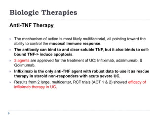 Biologic Therapies
Anti-TNF Therapy
 The mechanism of action is most likely multifactorial, all pointing toward the
ability to control the mucosal immune response.
 The antibody can bind to and clear soluble TNF, but it also binds to cell-
bound TNF-> induce apoptosis.
 3 agents are approved for the treatment of UC: Infliximab, adalimumab, &
Golimumab.
 Infliximab is the only anti-TNF agent with robust data to use it as rescue
therapy in steroid non-responders with acute severe UC.
 Results from 2 large, multicenter, RCT trials (ACT 1 & 2) showed efficacy of
infliximab therapy in UC.
 