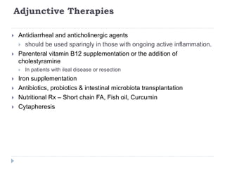 Adjunctive Therapies
 Antidiarrheal and anticholinergic agents
 should be used sparingly in those with ongoing active inflammation.
 Parenteral vitamin B12 supplementation or the addition of
cholestyramine
 In patients with ileal disease or resection
 Iron supplementation
 Antibiotics, probiotics & intestinal microbiota transplantation
 Nutritional Rx – Short chain FA, Fish oil, Curcumin
 Cytapheresis
 