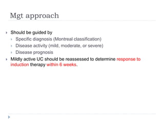 Mgt approach
 Should be guided by
 Specific diagnosis (Montreal classification)
 Disease activity (mild, moderate, or severe)
 Disease prognosis
 Mildly active UC should be reassessed to determine response to
induction therapy within 6 weeks.
 