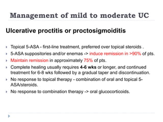 Management of mild to moderate UC
Ulcerative proctitis or proctosigmoiditis
 Topical 5-ASA - first-line treatment, preferred over topical steroids .
 5-ASA suppositories and/or enemas -> induce remission in >90% of pts.
 Maintain remission in approximately 75% of pts.
 Complete healing usually requires 4-6 wks or longer, and continued
treatment for 6-8 wks followed by a gradual taper and discontinuation.
 No response to topical therapy - combination of oral and topical 5-
ASA/steroids.
 No response to combination therapy -> oral glucocorticoids.
 
