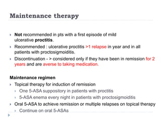 Maintenance therapy
 Not recommended in pts with a first episode of mild
ulcerative proctitis.
 Recommended : ulcerative proctitis >1 relapse in year and in all
patients with proctosigmoiditis.
 Discontinuation - > considered only if they have been in remission for 2
years and are averse to taking medication.
Maintenance regimen
 Topical therapy for induction of remission
 One 5-ASA suppository in patients with proctitis
 5-ASA enema every night in patients with proctosigmoiditis
 Oral 5-ASA to achieve remission or multiple relapses on topical therapy
 Continue on oral 5-ASAs
 