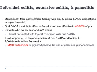 Left-sided colitis, extensive colitis, & pancolitis
 Most benefit from combination therapy with oral & topical 5-ASA medications
or topical steroid.
 Oral 5-ASA exert their effect in 2-4 wks and are effective in 40-80% of pts.
 Patients who do not respond in 2 weeks
 Should be treated with topical combined with oral 5-ASA
 If not responded to the combination of oral 5-ASA and topical 5-
ASA/steroids within 2-4 weeks
 MMX budesonide suggested prior to the use of other oral glucocorticoids.
 