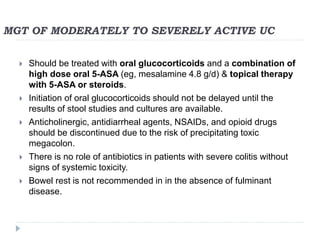 MGT OF MODERATELY TO SEVERELY ACTIVE UC
 Should be treated with oral glucocorticoids and a combination of
high dose oral 5-ASA (eg, mesalamine 4.8 g/d) & topical therapy
with 5-ASA or steroids.
 Initiation of oral glucocorticoids should not be delayed until the
results of stool studies and cultures are available.
 Anticholinergic, antidiarrheal agents, NSAIDs, and opioid drugs
should be discontinued due to the risk of precipitating toxic
megacolon.
 There is no role of antibiotics in patients with severe colitis without
signs of systemic toxicity.
 Bowel rest is not recommended in in the absence of fulminant
disease.
 