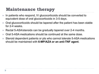 Maintenance therapy
 In patients who respond, IV glucocorticoids should be converted to
equivalent dose of oral glucocorticoids in 3-5 days.
 Oral glucocorticoids should be tapered after the patient has been stable
for 2-4 weeks.
 Rectal 5-ASA/steroids can be gradually tapered over 2-4 months.
 Oral 5-ASA medications should be continued at the same dose.
 Steroid dependent patients or pts who cannot tolerate 5-ASA medications
should be maintained with 6-MP/AZA or an anti-TNF agent.
 