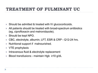 TREATMENT OF FULMINANT UC
 Should be admitted & treated with IV glucocorticoids.
 All patients should be treated with broad-spectrum antibiotics
(eg, ciprofloxacin and metronidazole).
 Should be kept NPO.
 CBC, electrolyte, albumin, LFT, ESR & CRP - Q12-24 hrs.
 Nutritional support if malnourished.
 VTE prophylaxis
 Intravenous fluid & electrolyte replacement
 Blood transfusions - maintain Hgb ≥10 g/dL
 