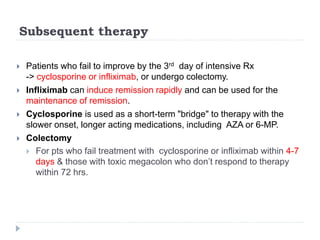 Subsequent therapy
 Patients who fail to improve by the 3rd day of intensive Rx
-> cyclosporine or infliximab, or undergo colectomy.
 Infliximab can induce remission rapidly and can be used for the
maintenance of remission.
 Cyclosporine is used as a short-term "bridge" to therapy with the
slower onset, longer acting medications, including AZA or 6-MP.
 Colectomy
 For pts who fail treatment with cyclosporine or infliximab within 4-7
days & those with toxic megacolon who don’t respond to therapy
within 72 hrs.
 
