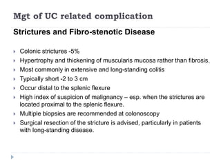 Mgt of UC related complication
Strictures and Fibro-stenotic Disease
 Colonic strictures -5%
 Hypertrophy and thickening of muscularis mucosa rather than fibrosis.
 Most commonly in extensive and long-standing colitis
 Typically short -2 to 3 cm
 Occur distal to the splenic flexure
 High index of suspicion of malignancy – esp. when the strictures are
located proximal to the splenic flexure.
 Multiple biopsies are recommended at colonoscopy
 Surgical resection of the stricture is advised, particularly in patients
with long-standing disease.
 
