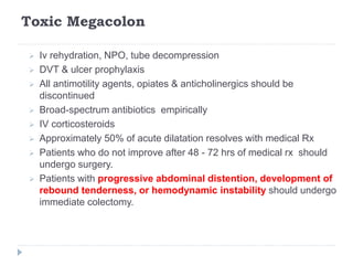 Toxic Megacolon
 Iv rehydration, NPO, tube decompression
 DVT & ulcer prophylaxis
 All antimotility agents, opiates & anticholinergics should be
discontinued
 Broad-spectrum antibiotics empirically
 IV corticosteroids
 Approximately 50% of acute dilatation resolves with medical Rx
 Patients who do not improve after 48 - 72 hrs of medical rx should
undergo surgery.
 Patients with progressive abdominal distention, development of
rebound tenderness, or hemodynamic instability should undergo
immediate colectomy.
 