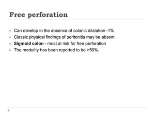 Free perforation
 Can develop in the absence of colonic dilatation -1%
 Classic physical findings of peritonitis may be absent
 Sigmoid colon - most at risk for free perforation
 The mortality has been reported to be >50%.
 