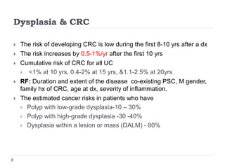 Dysplasia & CRC
 The risk of developing CRC is low during the first 8-10 yrs after a dx
 The risk increases by 0.5-1%/yr after the first 10 yrs
 Cumulative risk of CRC for all UC
 <1% at 10 yrs, 0.4-2% at 15 yrs, &1.1-2.5% at 20yrs
 RF: Duration and extent of the disease co-existing PSC, M gender,
family hx of CRC, age at dx, severity of inflammation.
 The estimated cancer risks in patients who have
 Polyp with low-grade dysplasia-10 – 30%
 Polyp with high-grade dysplasia -30 -40%
 Dysplasia within a lesion or mass (DALM) - 80%
 