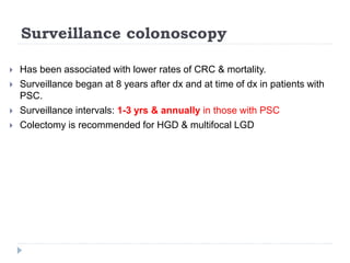 Surveillance colonoscopy
 Has been associated with lower rates of CRC & mortality.
 Surveillance began at 8 years after dx and at time of dx in patients with
PSC.
 Surveillance intervals: 1-3 yrs & annually in those with PSC
 Colectomy is recommended for HGD & multifocal LGD
 