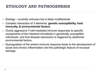 ETIOLOGY AND PATHOGENESIS
 Etiology - currently unknown but is likely multifactorial.
 Complex interaction of 3 elements: genetic susceptibility, host
immunity, & environmental factors.
 Overly aggressive T-cell mediated immune responses to specific
components of the intestinal microbiota in genetically susceptible
individuals, and that disease expression is triggered by additional
environmental factors.
 Dysregulation of the enteric immune response leads to the development of
acute and chronic inflammation and the pathologic feature of mucosal
damage.
 