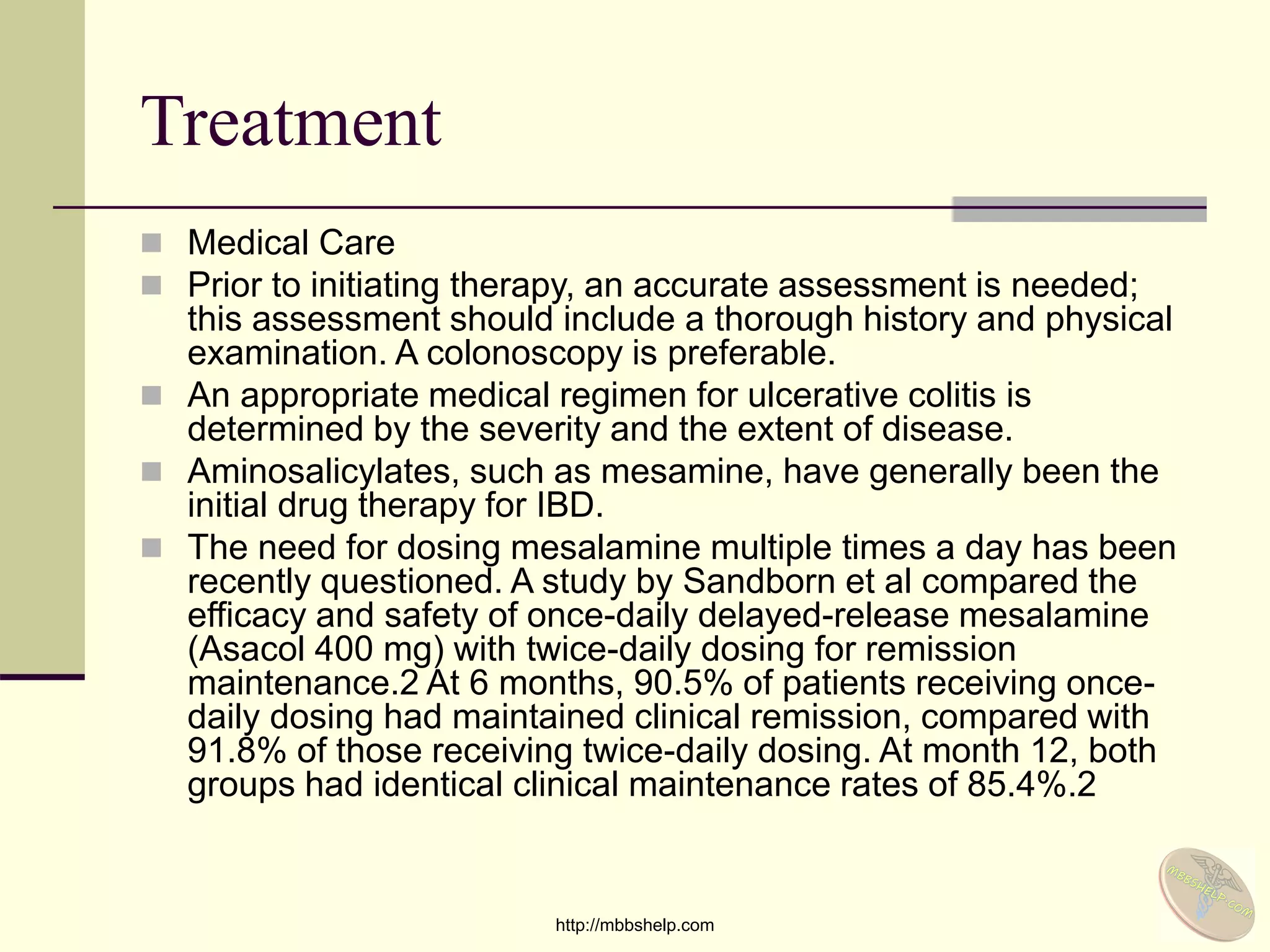 Treatment
 Medical Care
 Prior to initiating therapy, an accurate assessment is needed;
this assessment should include a thorough history and physical
examination. A colonoscopy is preferable.
 An appropriate medical regimen for ulcerative colitis is
determined by the severity and the extent of disease.
 Aminosalicylates, such as mesamine, have generally been the
initial drug therapy for IBD.
 The need for dosing mesalamine multiple times a day has been
recently questioned. A study by Sandborn et al compared the
efficacy and safety of once-daily delayed-release mesalamine
(Asacol 400 mg) with twice-daily dosing for remission
maintenance.2 At 6 months, 90.5% of patients receiving once-
daily dosing had maintained clinical remission, compared with
91.8% of those receiving twice-daily dosing. At month 12, both
groups had identical clinical maintenance rates of 85.4%.2
http://mbbshelp.com
 