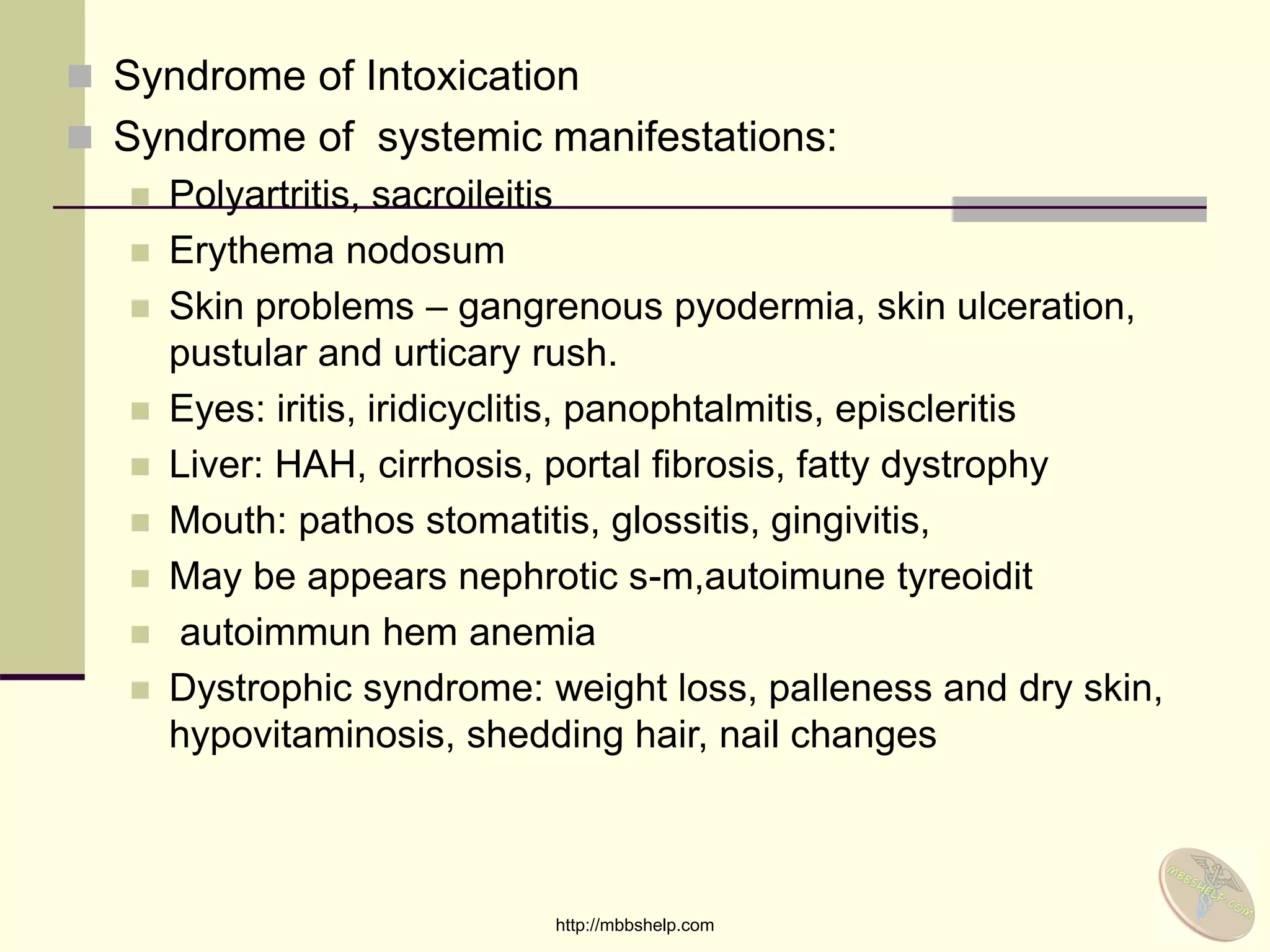  Syndrome of Intoxication
 Syndrome of systemic manifestations:
 Polyartritis, sacroileitis
 Erythema nodosum
 Skin problems – gangrenous pyodermia, skin ulceration,
pustular and urticary rush.
 Eyes: iritis, iridicyclitis, panophtalmitis, episcleritis
 Liver: HAH, cirrhosis, portal fibrosis, fatty dystrophy
 Mouth: pathos stomatitis, glossitis, gingivitis,
 May be appears nephrotic s-m,autoimune tyreoidit
 autoimmun hem anemia
 Dystrophic syndrome: weight loss, palleness and dry skin,
hypovitaminosis, shedding hair, nail changes
http://mbbshelp.com
 