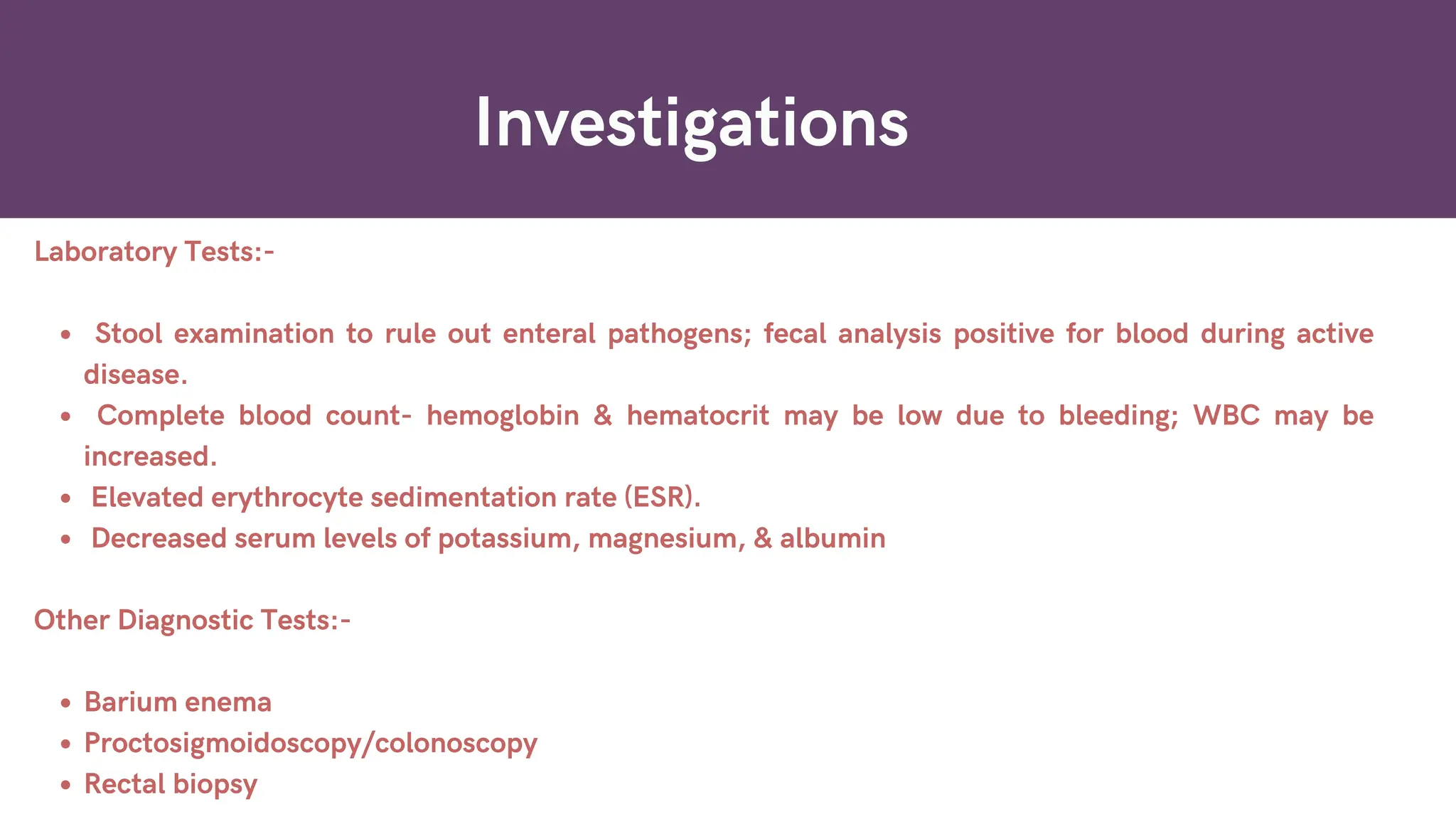 Investigations
Laboratory Tests:-
Stool examination to rule out enteral pathogens; fecal analysis positive for blood during active
disease.
Complete blood count- hemoglobin & hematocrit may be low due to bleeding; WBC may be
increased.
Elevated erythrocyte sedimentation rate (ESR).
Decreased serum levels of potassium, magnesium, & albumin
Other Diagnostic Tests:-
Barium enema
Proctosigmoidoscopy/colonoscopy
Rectal biopsy
 