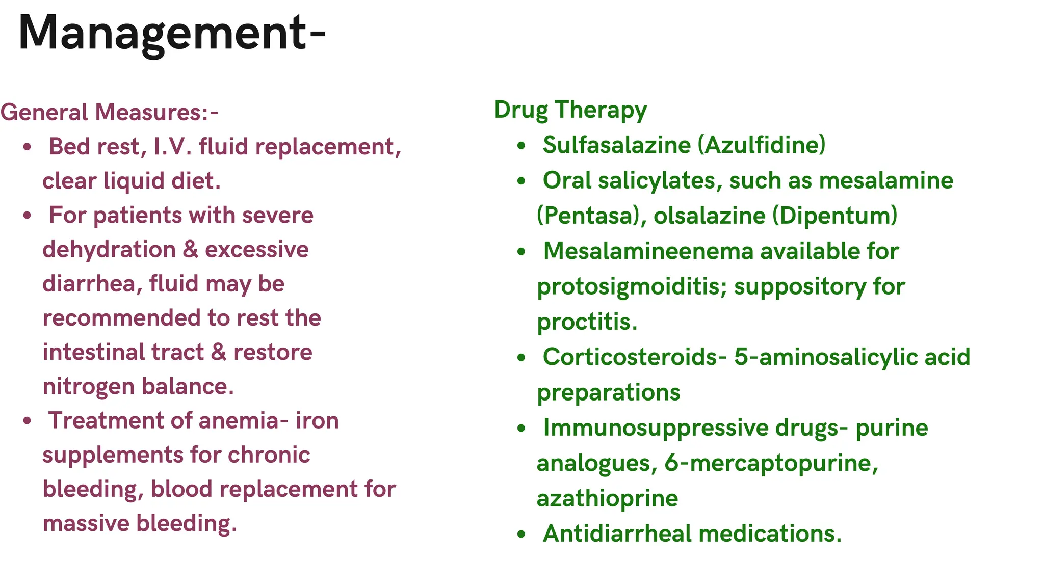 Management-
General Measures:-
Bed rest, I.V. fluid replacement,
clear liquid diet.
For patients with severe
dehydration & excessive
diarrhea, fluid may be
recommended to rest the
intestinal tract & restore
nitrogen balance.
Treatment of anemia- iron
supplements for chronic
bleeding, blood replacement for
massive bleeding.
Drug Therapy
Sulfasalazine (Azulfidine)
Oral salicylates, such as mesalamine
(Pentasa), olsalazine (Dipentum)
Mesalamineenema available for
protosigmoiditis; suppository for
proctitis.
Corticosteroids- 5-aminosalicylic acid
preparations
Immunosuppressive drugs- purine
analogues, 6-mercaptopurine,
azathioprine
Antidiarrheal medications.
 