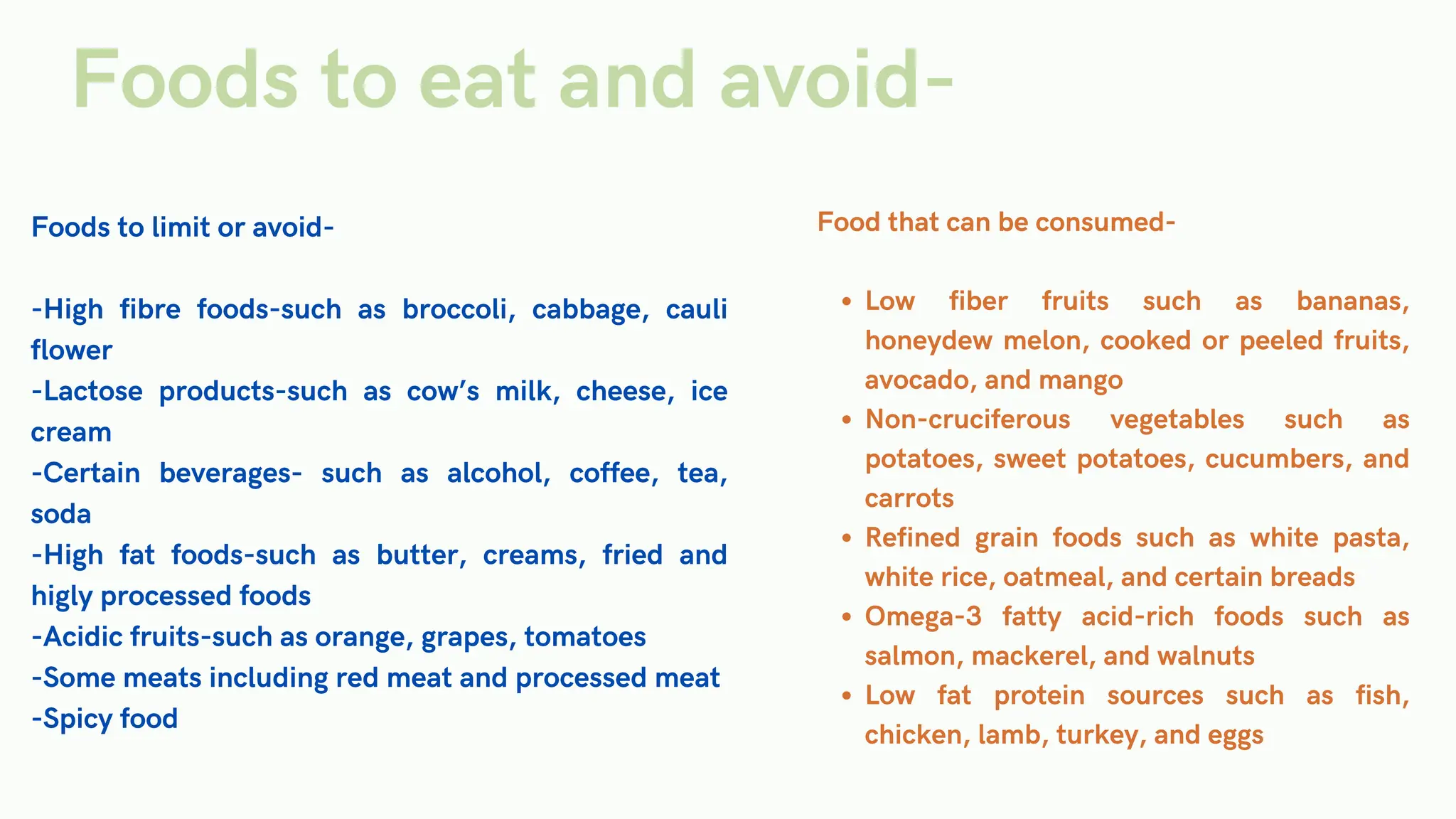 Foods to limit or avoid-
-High fibre foods-such as broccoli, cabbage, cauli
flower
-Lactose products-such as cow’s milk, cheese, ice
cream
-Certain beverages- such as alcohol, coffee, tea,
soda
-High fat foods-such as butter, creams, fried and
higly processed foods
-Acidic fruits-such as orange, grapes, tomatoes
-Some meats including red meat and processed meat
-Spicy food
Food that can be consumed-
Low fiber fruits such as bananas,
honeydew melon, cooked or peeled fruits,
avocado, and mango
Non-cruciferous vegetables such as
potatoes, sweet potatoes, cucumbers, and
carrots
Refined grain foods such as white pasta,
white rice, oatmeal, and certain breads
Omega-3 fatty acid-rich foods such as
salmon, mackerel, and walnuts
Low fat protein sources such as fish,
chicken, lamb, turkey, and eggs
Foods to eat and avoid-
 