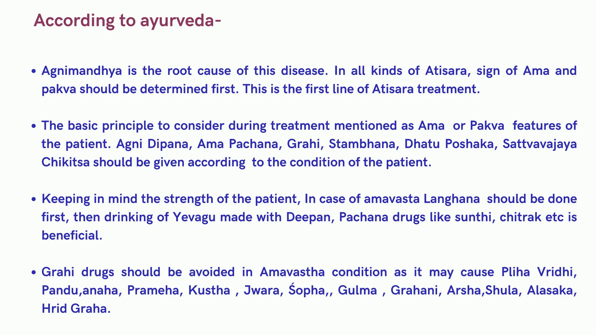 According to ayurveda-
Agnimandhya is the root cause of this disease. In all kinds of Atisara, sign of Ama and
pakva should be determined first. This is the first line of Atisara treatment.
The basic principle to consider during treatment mentioned as Ama or Pakva features of
the patient. Agni Dipana, Ama Pachana, Grahi, Stambhana, Dhatu Poshaka, Sattvavajaya
Chikitsa should be given according to the condition of the patient.
Keeping in mind the strength of the patient, In case of amavasta Langhana should be done
first, then drinking of Yevagu made with Deepan, Pachana drugs like sunthi, chitrak etc is
beneficial.
Grahi drugs should be avoided in Amavastha condition as it may cause Pliha Vridhi,
Pandu,anaha, Prameha, Kustha , Jwara, Śopha,, Gulma , Grahani, Arsha,Shula, Alasaka,
Hrid Graha.
 