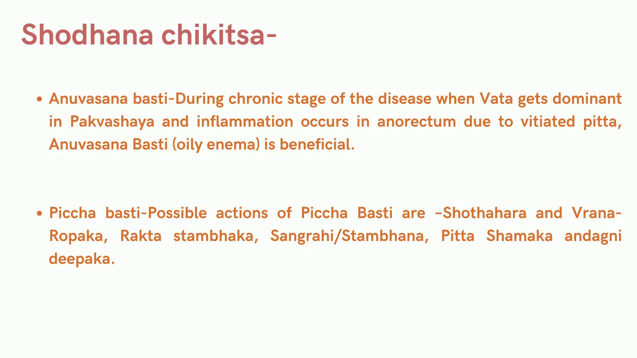 Shodhana chikitsa-
Anuvasana basti-During chronic stage of the disease when Vata gets dominant
in Pakvashaya and inflammation occurs in anorectum due to vitiated pitta,
Anuvasana Basti (oily enema) is beneficial.
Piccha basti-Possible actions of Piccha Basti are –Shothahara and Vrana-
Ropaka, Rakta stambhaka, Sangrahi/Stambhana, Pitta Shamaka andagni
deepaka.
 