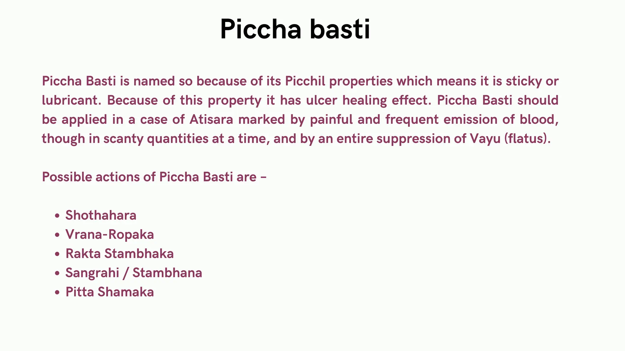 Piccha Basti is named so because of its Picchil properties which means it is sticky or
lubricant. Because of this property it has ulcer healing effect. Piccha Basti should
be applied in a case of Atisara marked by painful and frequent emission of blood,
though in scanty quantities at a time, and by an entire suppression of Vayu (flatus).
Possible actions of Piccha Basti are –
Shothahara
Vrana-Ropaka
Rakta Stambhaka
Sangrahi / Stambhana
Pitta Shamaka
Piccha basti
 