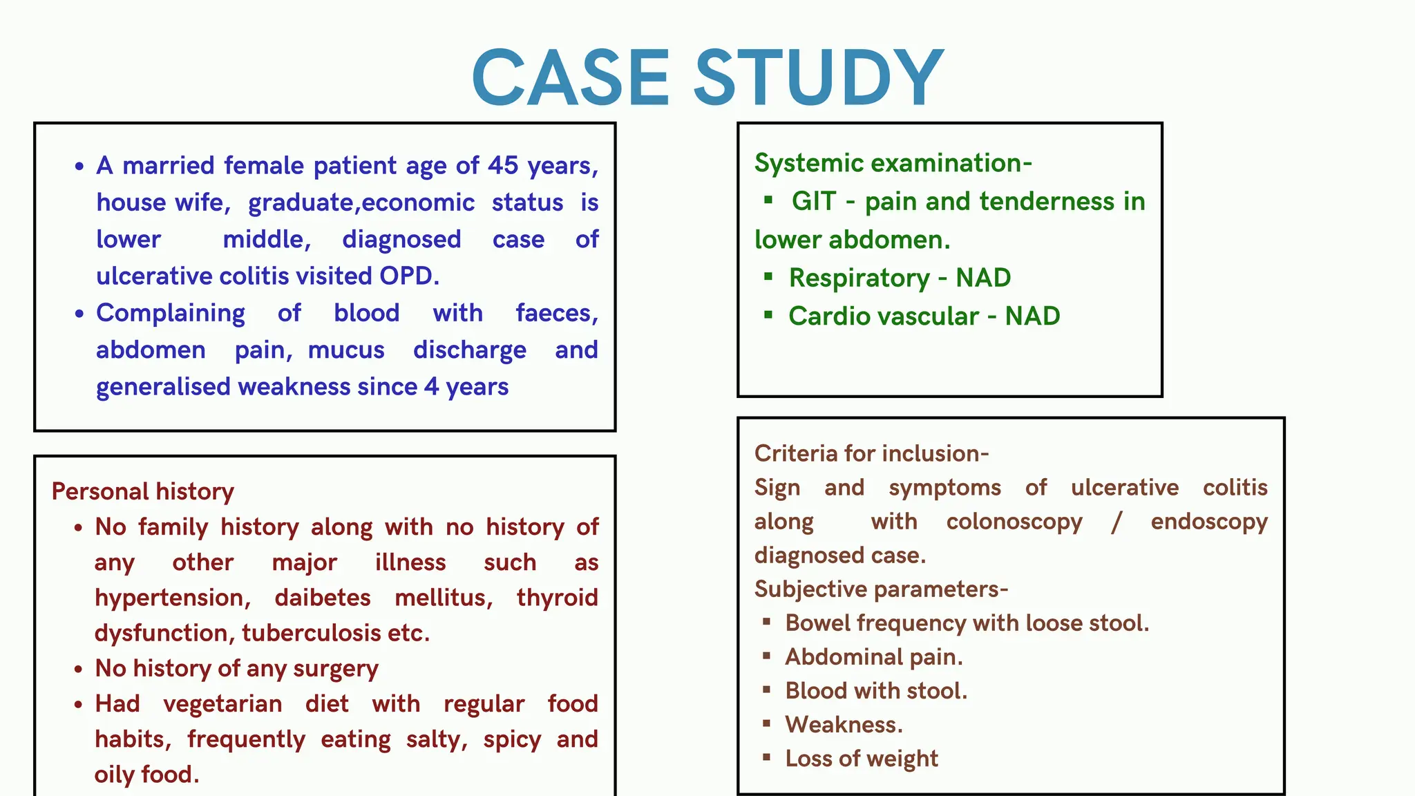 CASE STUDY
A married female patient age of 45 years,
house wife, graduate,economic status is
lower middle, diagnosed case of
ulcerative colitis visited OPD.
Complaining of blood with faeces,
abdomen pain, mucus discharge and
generalised weakness since 4 years
Personal history
No family history along with no history of
any other major illness such as
hypertension, daibetes mellitus, thyroid
dysfunction, tuberculosis etc.
No history of any surgery
Had vegetarian diet with regular food
habits, frequently eating salty, spicy and
oily food.
Systemic examination-
▪ GIT - pain and tenderness in
lower abdomen.
▪ Respiratory - NAD
▪ Cardio vascular - NAD
Criteria for inclusion-
Sign and symptoms of ulcerative colitis
along with colonoscopy / endoscopy
diagnosed case.
Subjective parameters-
▪ Bowel frequency with loose stool.
▪ Abdominal pain.
▪ Blood with stool.
▪ Weakness.
▪ Loss of weight
 