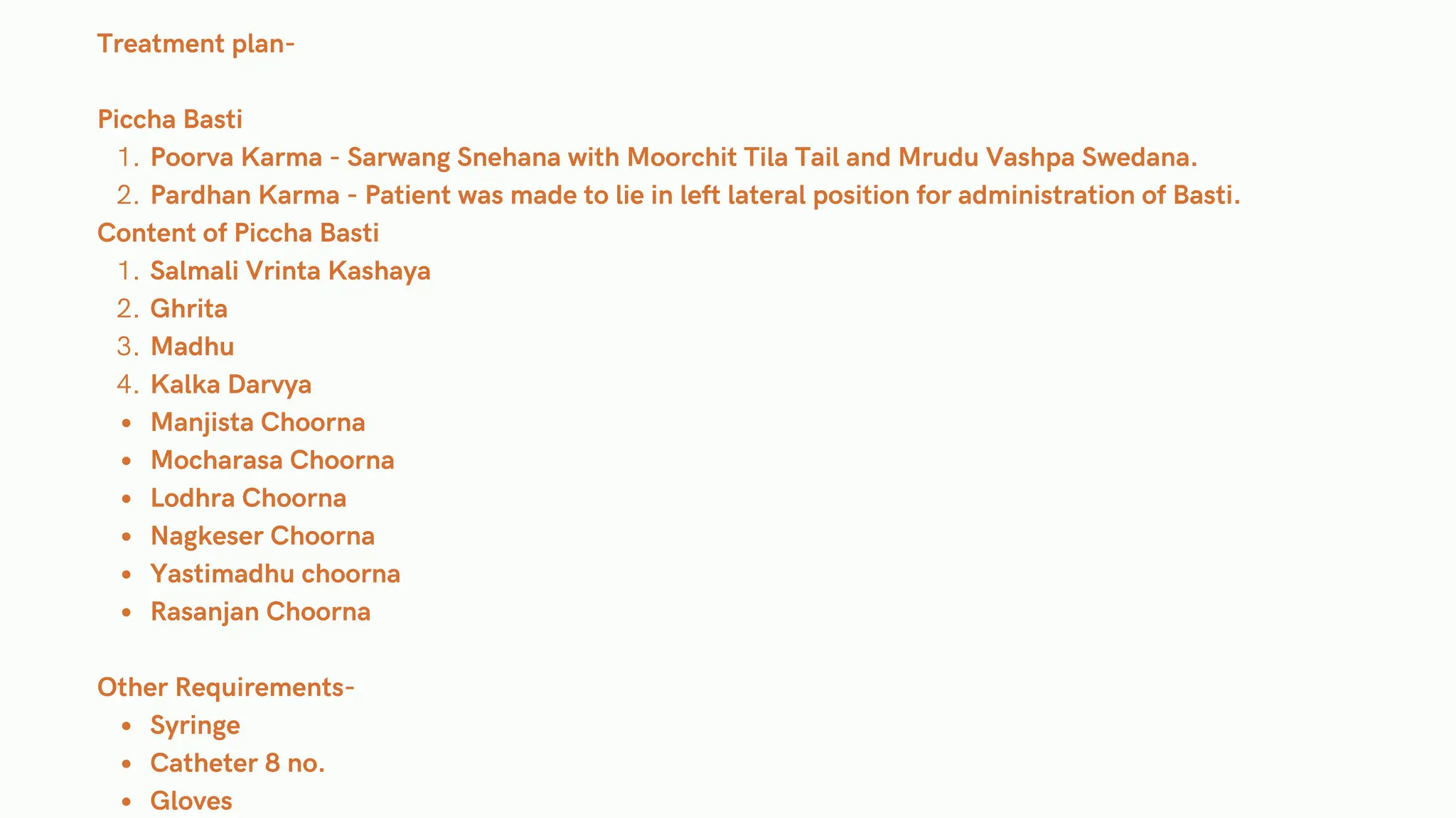 Treatment plan-
Piccha Basti
Poorva Karma - Sarwang Snehana with Moorchit Tila Tail and Mrudu Vashpa Swedana.
1.
Pardhan Karma - Patient was made to lie in left lateral position for administration of Basti.
2.
Content of Piccha Basti
Salmali Vrinta Kashaya
1.
Ghrita
2.
Madhu
3.
Kalka Darvya
4.
Manjista Choorna
Mocharasa Choorna
Lodhra Choorna
Nagkeser Choorna
Yastimadhu choorna
Rasanjan Choorna
Other Requirements-
Syringe
Catheter 8 no.
Gloves
 