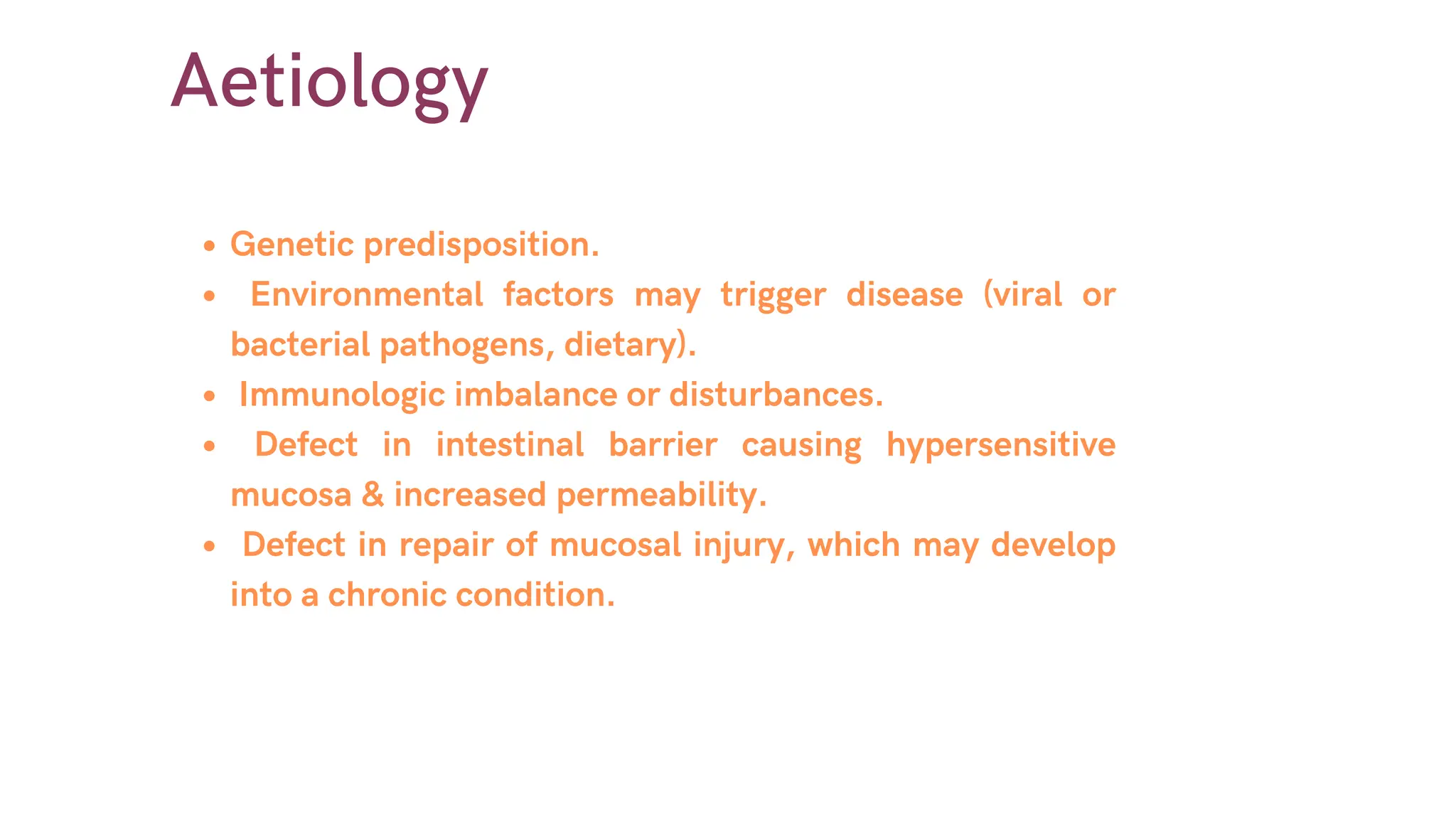 Aetiology
Genetic predisposition.
Environmental factors may trigger disease (viral or
bacterial pathogens, dietary).
Immunologic imbalance or disturbances.
Defect in intestinal barrier causing hypersensitive
mucosa & increased permeability.
Defect in repair of mucosal injury, which may develop
into a chronic condition.
 