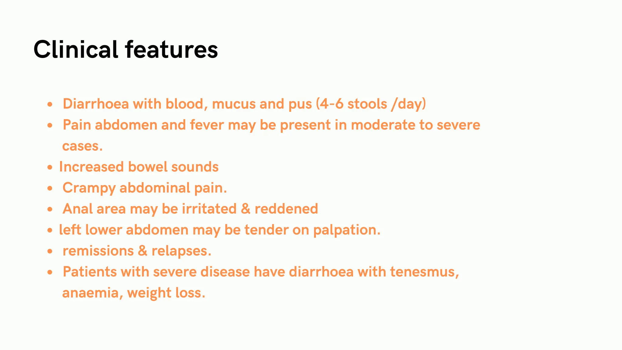 Clinical features
Diarrhoea with blood, mucus and pus (4-6 stools /day)
Pain abdomen and fever may be present in moderate to severe
cases.
Increased bowel sounds
Crampy abdominal pain.
Anal area may be irritated & reddened
left lower abdomen may be tender on palpation.
remissions & relapses.
Patients with severe disease have diarrhoea with tenesmus,
anaemia, weight loss.
 